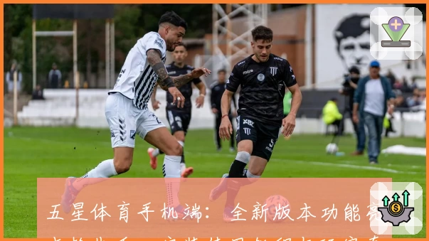 五星体育手机端：全新版本功能亮点抢先看，安装使用教程与玩家真实测评