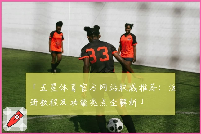 「五星体育官方网站权威推荐:注册教程及功能亮点全解析」