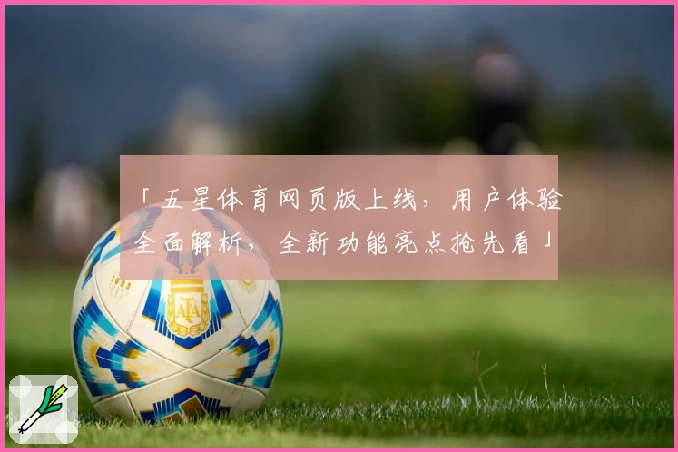 「五星体育网页版上线，用户体验全面解析，全新功能亮点抢先看」