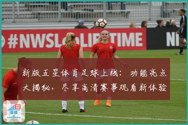 新版五星体育足球上线：功能亮点大揭秘，尽享高清赛事观看新体验