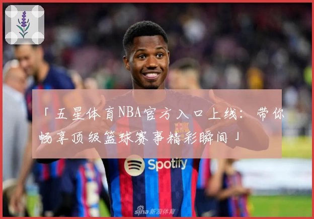 「五星体育NBA官方入口上线：带你畅享顶级篮球赛事精彩瞬间」