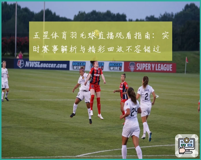 五星体育羽毛球直播观看指南：实时赛事解析与精彩回放不容错过