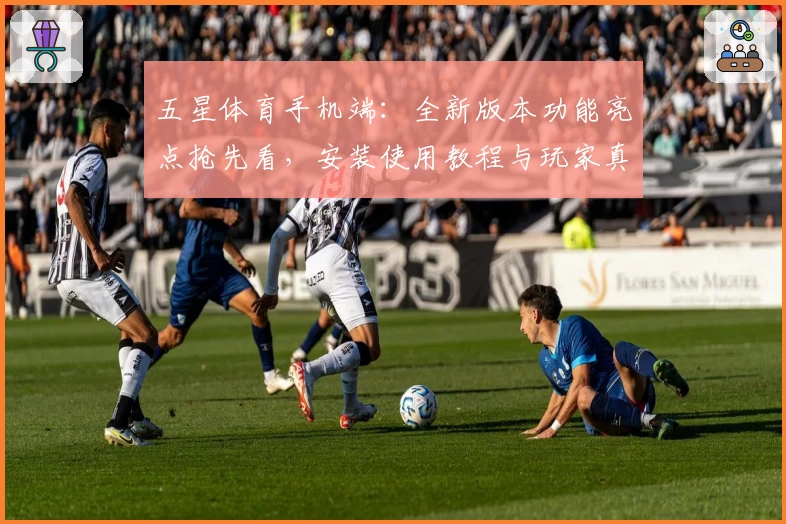 五星体育手机端：全新版本功能亮点抢先看，安装使用教程与玩家真实测评