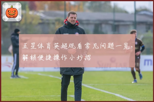 五星体育英超观看常见问题一览，解锁便捷操作小妙招