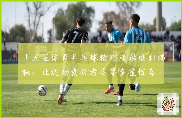 「五星体育乒乓球精彩活动福利揭秘，让运动爱好者尽享多重惊喜」
