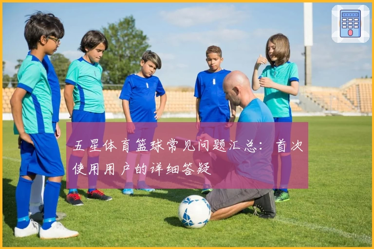 五星体育篮球常见问题汇总：首次使用用户的详细答疑