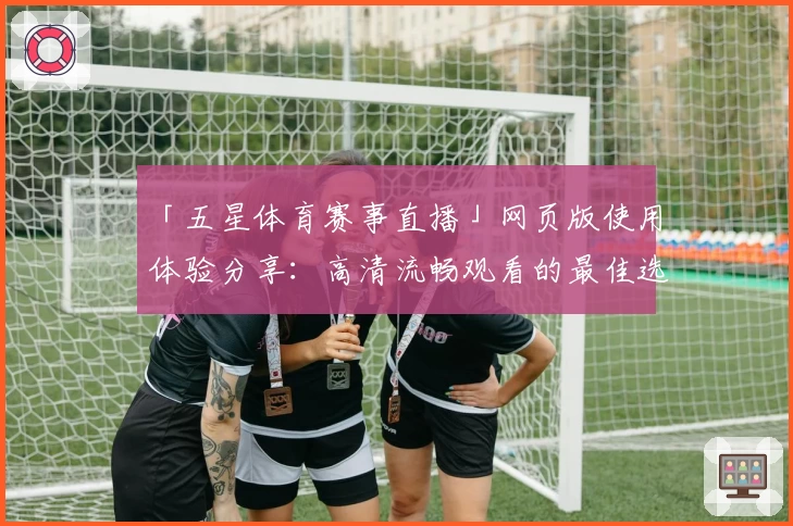 「五星体育赛事直播」网页版使用体验分享：高清流畅观看的最佳选择