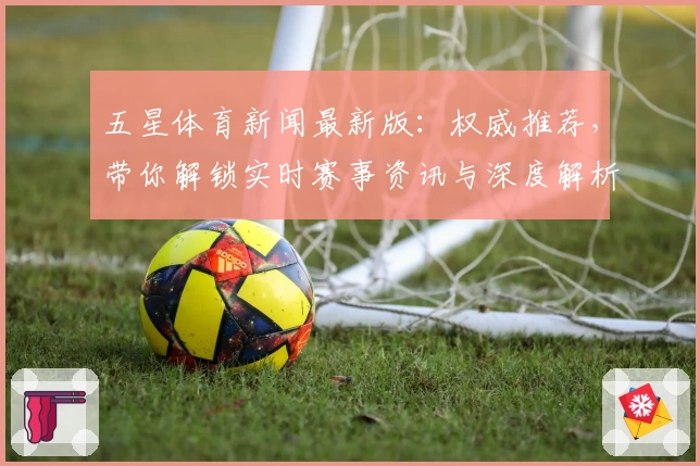 五星体育新闻最新版:权威推荐,带你解锁实时赛事资讯与深度解析