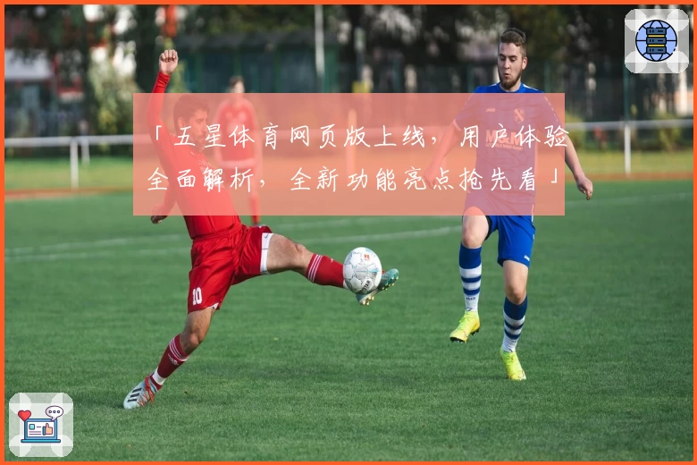 「五星体育网页版上线，用户体验全面解析，全新功能亮点抢先看」