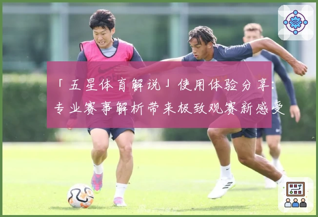 「五星体育解说」使用体验分享：专业赛事解析带来极致观赛新感受