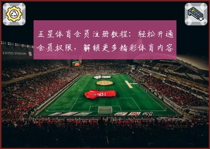 五星体育会员注册教程：轻松开通会员权限，解锁更多精彩体育内容解析