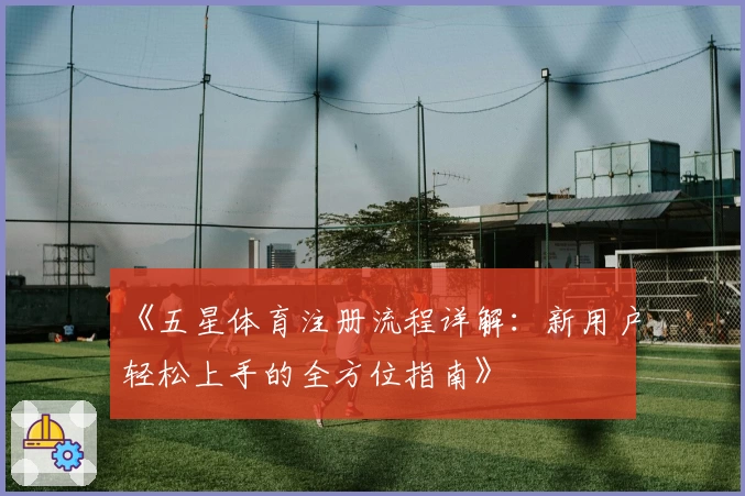 《五星体育注册流程详解：新用户轻松上手的全方位指南》