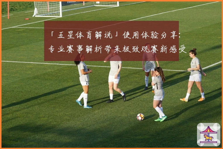 「五星体育解说」使用体验分享：专业赛事解析带来极致观赛新感受