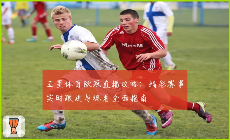 五星体育欧冠直播攻略:精彩赛事实时跟进与观看全面指南