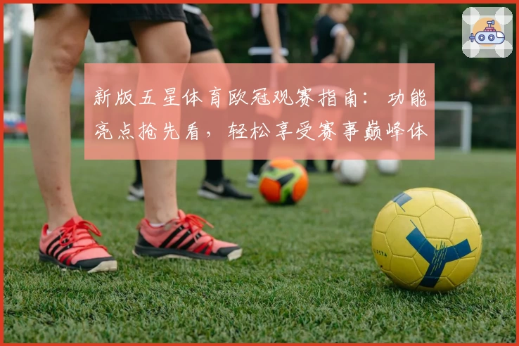 新版五星体育欧冠观赛指南：功能亮点抢先看，轻松享受赛事巅峰体验