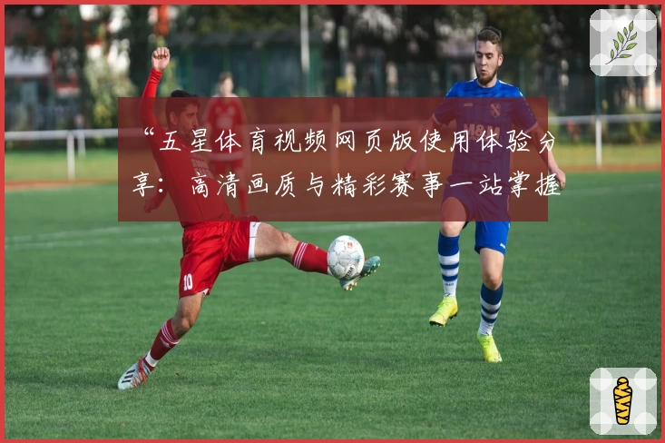 “五星体育视频网页版使用体验分享:高清画质与精彩赛事一站掌握”