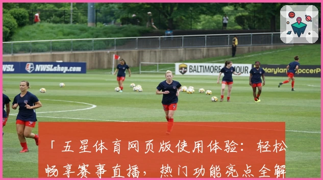 「五星体育网页版使用体验:轻松畅享赛事直播,热门功能亮点全解析」