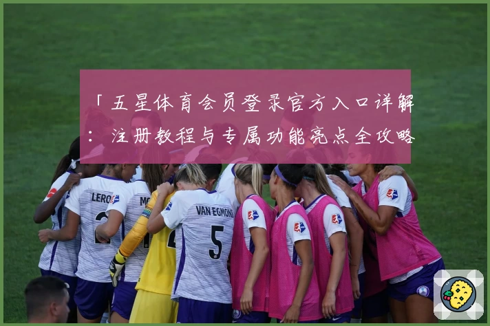 「五星体育会员登录官方入口详解：注册教程与专属功能亮点全攻略」