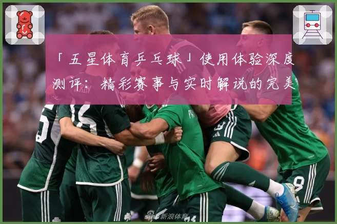 「五星体育乒乓球」使用体验深度测评：精彩赛事与实时解说的完美结合
