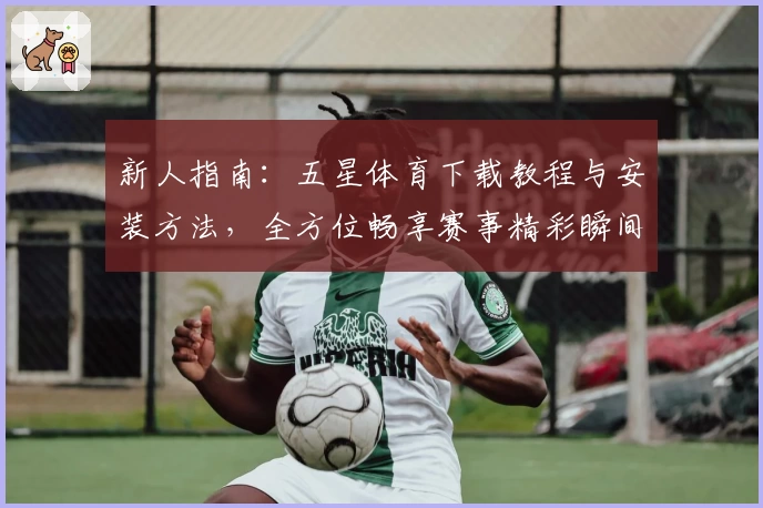 新人指南:五星体育下载教程与安装方法,全方位畅享赛事精彩瞬间