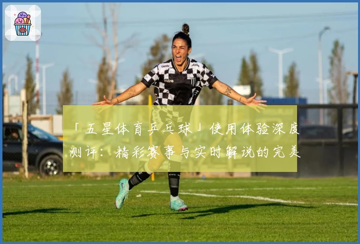 「五星体育乒乓球」使用体验深度测评：精彩赛事与实时解说的完美结合