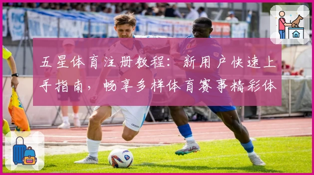 五星体育注册教程：新用户快速上手指南，畅享多样体育赛事精彩体验