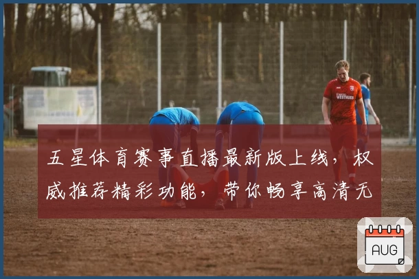 五星体育赛事直播最新版上线，权威推荐精彩功能，带你畅享高清无卡顿观看体验