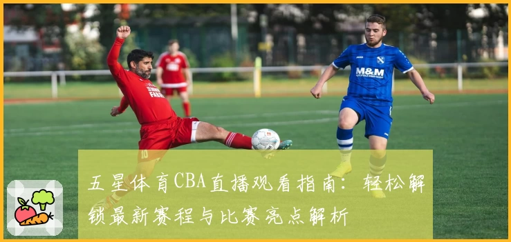 五星体育CBA直播观看指南：轻松解锁最新赛程与比赛亮点解析