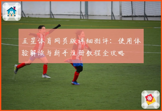 五星体育网页版详细测评：使用体验解读与新手注册教程全攻略