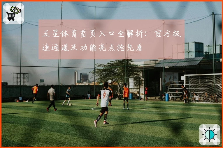 五星体育首页入口全解析：官方极速通道及功能亮点抢先看