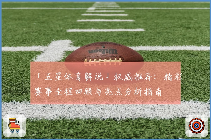 「五星体育解说」权威推荐：精彩赛事全程回顾与亮点分析指南