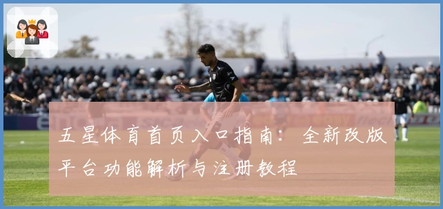 五星体育首页入口指南：全新改版平台功能解析与注册教程