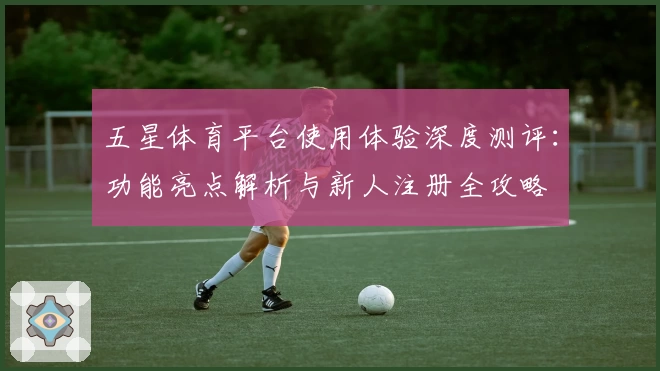 五星体育平台使用体验深度测评：功能亮点解析与新人注册全攻略