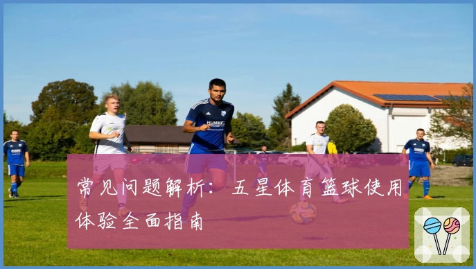 常见问题解析：五星体育篮球使用体验全面指南