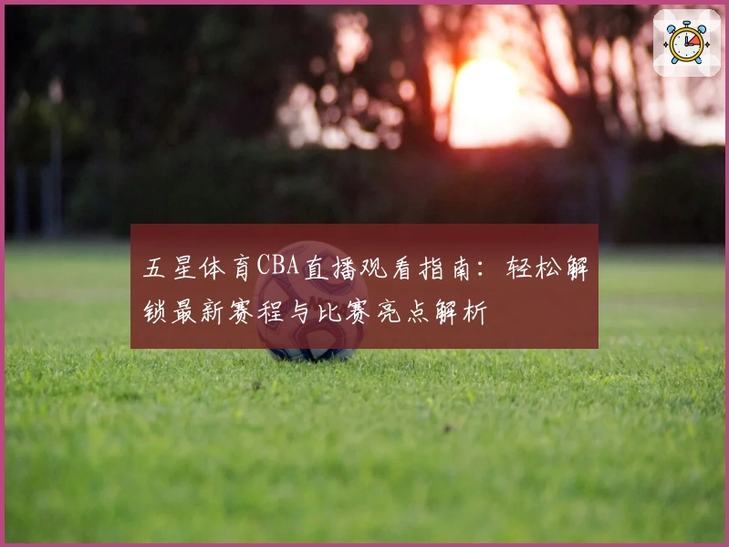 五星体育CBA直播观看指南：轻松解锁最新赛程与比赛亮点解析