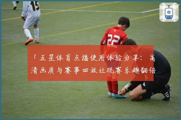 「五星体育点播使用体验分享：高清画质与赛事回放让观赛乐趣翻倍」