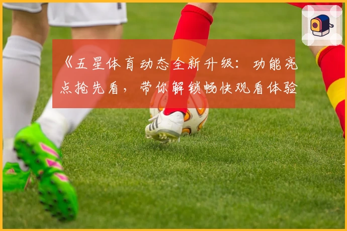 《五星体育动态全新升级：功能亮点抢先看，带你解锁畅快观看体验》