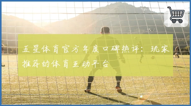 五星体育官方年度口碑热评：玩家推荐的体育互动平台
